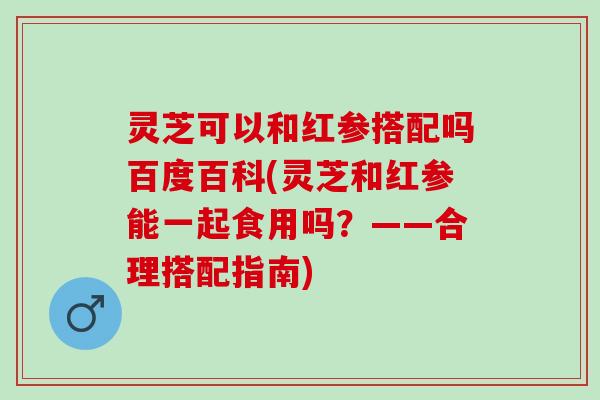 灵芝可以和红参搭配吗百度百科(灵芝和红参能一起食用吗？——合理搭配指南)