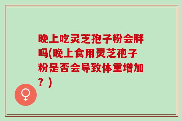 晚上吃灵芝孢子粉会胖吗(晚上食用灵芝孢子粉是否会导致体重增加?) 晚上吃灵芝孢子粉会胖吗(晚上食用灵芝孢子粉是否会导致体重增加?)