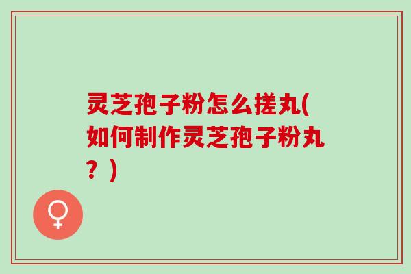 灵芝孢子粉怎么搓丸(如何制作灵芝孢子粉丸？)