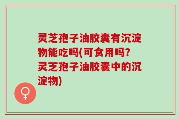 灵芝孢子油胶囊有沉淀物能吃吗(可食用吗？灵芝孢子油胶囊中的沉淀物)