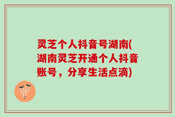 灵芝个人抖音号湖南(湖南灵芝开通个人抖音账号，分享生活点滴)