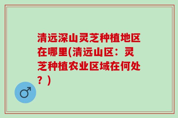 清远深山灵芝种植地区在哪里(清远山区：灵芝种植农业区域在何处？)