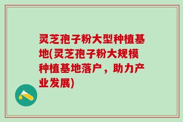 灵芝孢子粉大型种植基地(灵芝孢子粉大规模种植基地落户，助力产业发展)