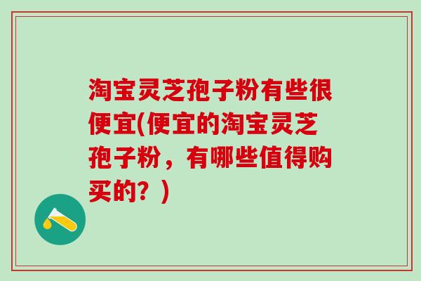 淘宝灵芝孢子粉有些很便宜(便宜的淘宝灵芝孢子粉，有哪些值得购买的？)