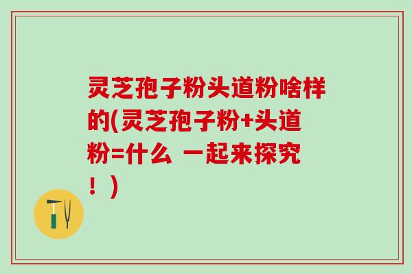 灵芝孢子粉头道粉啥样的(灵芝孢子粉+头道粉=什么 一起来探究!) 灵芝孢子粉头道粉啥样的(灵芝孢子粉+头道粉=什么 一起来探究!)