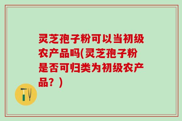 灵芝孢子粉可以当初级农产品吗(灵芝孢子粉是否可归类为初级农产品?) 灵芝孢子粉可以当初级农产品吗(灵芝孢子粉是否可归类为初级农产品?)