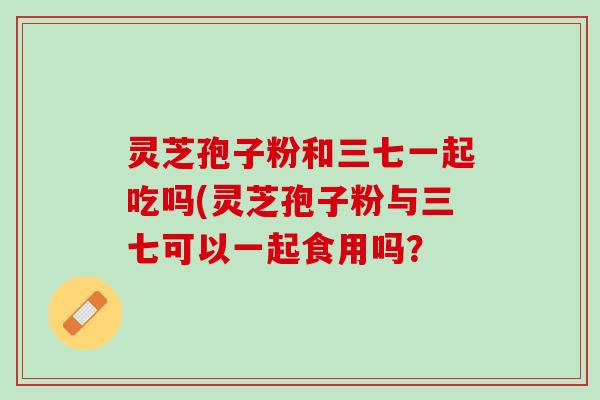 灵芝孢子粉和三七一起吃吗(灵芝孢子粉与三七可以一起食用吗? 灵芝孢子粉和三七一起吃吗(灵芝孢子粉与三七可以一起食用吗?