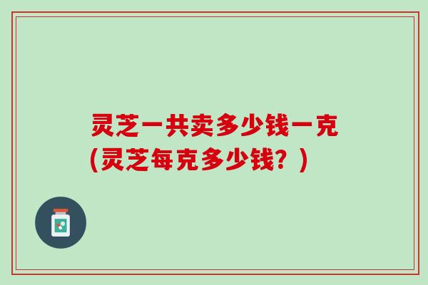 灵芝一共卖多少钱一克(灵芝每克多少钱?) 灵芝一共卖多少钱一克(灵芝每克多少钱?)