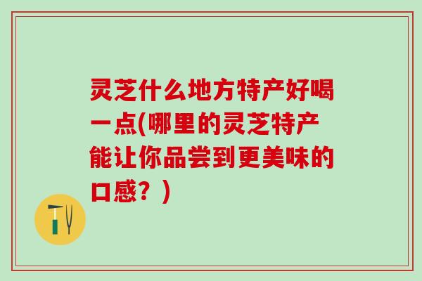 灵芝什么地方特产好喝一点(哪里的灵芝特产能让你品尝到更美味的口感？)