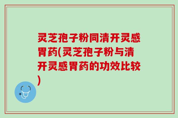 灵芝孢子粉同清开灵感胃药(灵芝孢子粉与清开灵感胃药的功效比较)