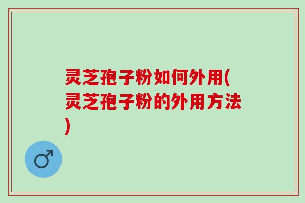 灵芝孢子粉如何外用(灵芝孢子粉的外用方法)