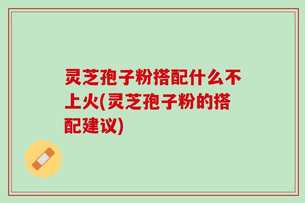 灵芝孢子粉搭配什么不上火(灵芝孢子粉的搭配建议) 灵芝孢子粉搭配什么不上火(灵芝孢子粉的搭配建议)