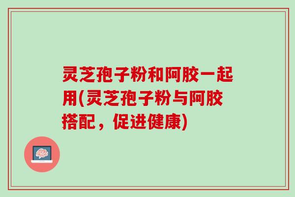 灵芝孢子粉和阿胶一起用(灵芝孢子粉与阿胶搭配，促进健康)