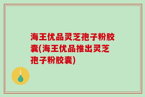 海王优品灵芝孢子粉胶囊(海王优品推出灵芝孢子粉胶囊)