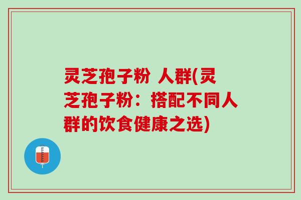 灵芝孢子粉 人群(灵芝孢子粉：搭配不同人群的饮食健康之选)