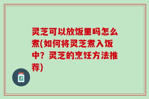 灵芝可以放饭里吗怎么煮(如何将灵芝煮入饭中？灵芝的烹饪方法推荐)