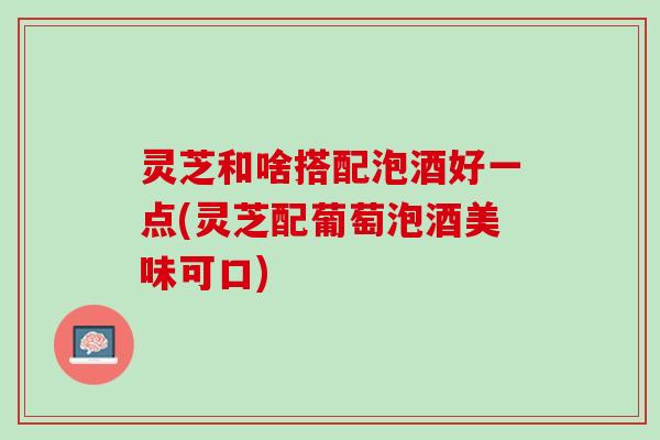 灵芝和啥搭配泡酒好一点(灵芝配葡萄泡酒美味可口) 灵芝和啥搭配泡酒好一点(灵芝配葡萄泡酒美味可口)