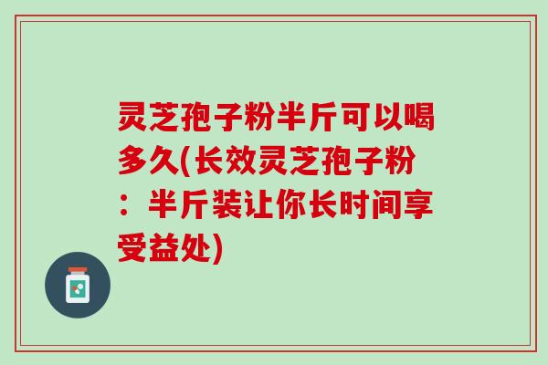 灵芝孢子粉半斤可以喝多久(长效灵芝孢子粉：半斤装让你长时间享受益处)