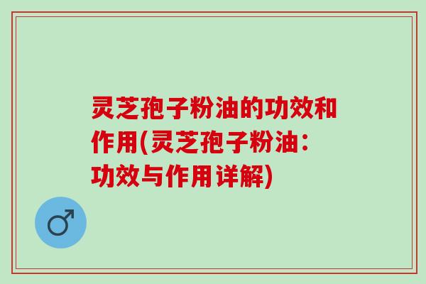 灵芝孢子粉油的功效和作用(灵芝孢子粉油：功效与作用详解)