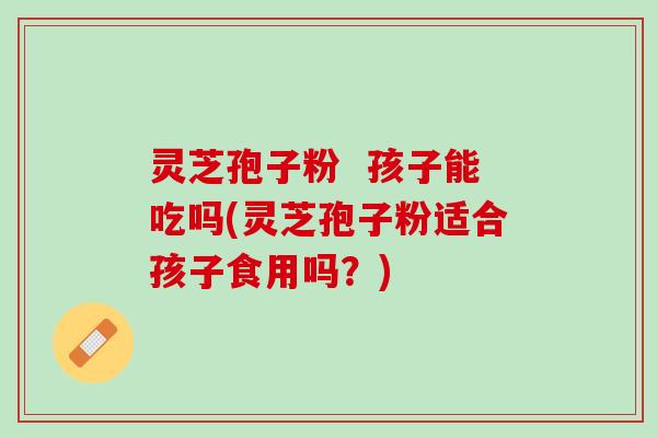 灵芝孢子粉 孩子能吃吗(灵芝孢子粉适合孩子食用吗?) 灵芝孢子粉 孩子能吃吗(灵芝孢子粉适合孩子食用吗?)