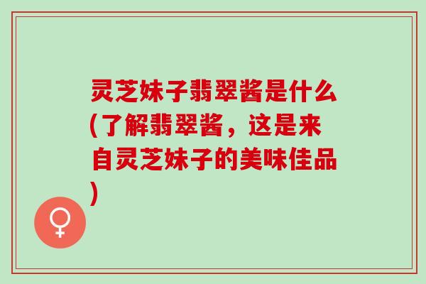 灵芝妹子翡翠酱是什么(了解翡翠酱，这是来自灵芝妹子的美味佳品)