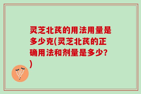 灵芝北芪的用法用量是多少克(灵芝北芪的正确用法和剂量是多少？)