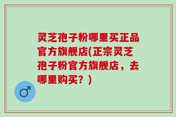 灵芝孢子粉哪里买正品官方旗舰店(正宗灵芝孢子粉官方旗舰店,去哪里购买?) 灵芝孢子粉哪里买正品官方旗舰店(正宗灵芝孢子粉官方旗舰店,去哪里购买?)