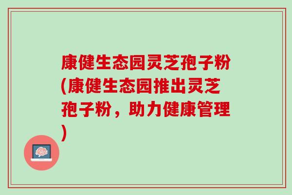 康健生态园灵芝孢子粉(康健生态园推出灵芝孢子粉，助力健康管理)