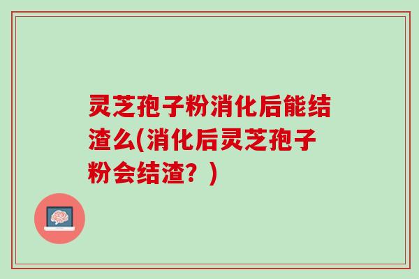 灵芝孢子粉消化后能结渣么(消化后灵芝孢子粉会结渣?) 灵芝孢子粉消化后能结渣么(消化后灵芝孢子粉会结渣?)