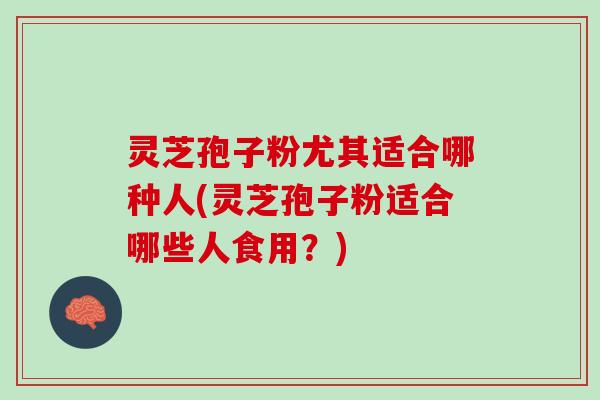 灵芝孢子粉尤其适合哪种人(灵芝孢子粉适合哪些人食用?) 灵芝孢子粉尤其适合哪种人(灵芝孢子粉适合哪些人食用?)
