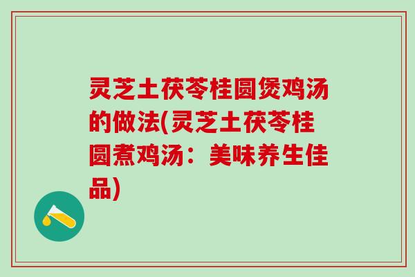 灵芝土茯苓桂圆煲鸡汤的做法(灵芝土茯苓桂圆煮鸡汤：美味养生佳品)