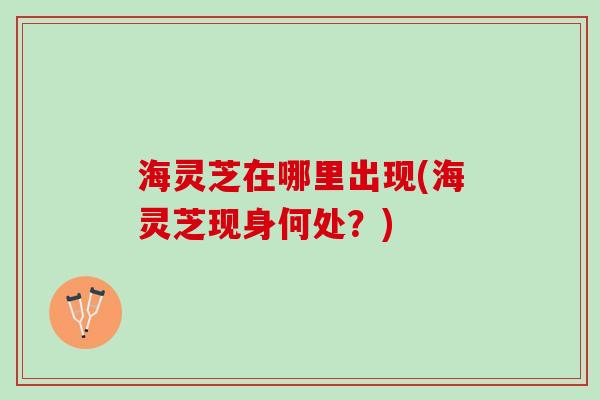 海灵芝在哪里出现(海灵芝现身何处？)