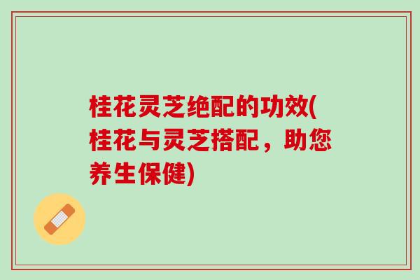 桂花灵芝绝配的功效(桂花与灵芝搭配，助您养生保健)