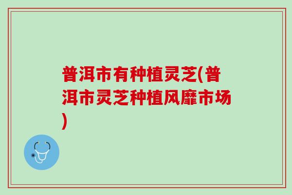 普洱市有种植灵芝(普洱市灵芝种植风靡市场) 普洱市有种植灵芝(普洱市灵芝种植风靡市场)