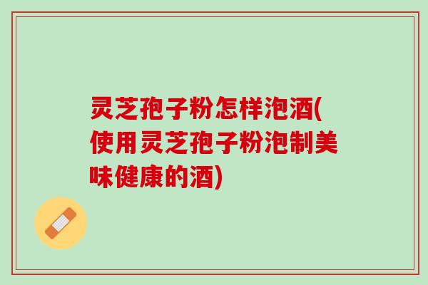 灵芝孢子粉怎样泡酒(使用灵芝孢子粉泡制美味健康的酒)