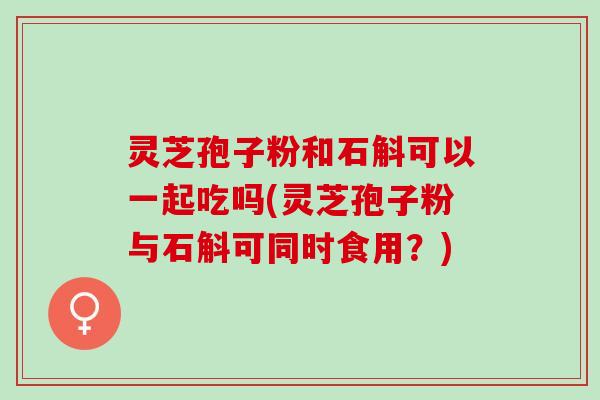 灵芝孢子粉和石斛可以一起吃吗(灵芝孢子粉与石斛可同时食用?) 灵芝孢子粉和石斛可以一起吃吗(灵芝孢子粉与石斛可同时食用?)