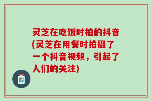 灵芝在吃饭时拍的抖音(灵芝在用餐时拍摄了一个抖音视频，引起了人们的关注)