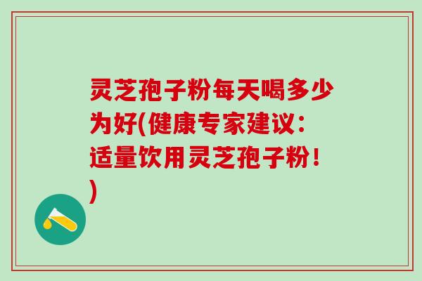 灵芝孢子粉每天喝多少为好(健康专家建议：适量饮用灵芝孢子粉！)