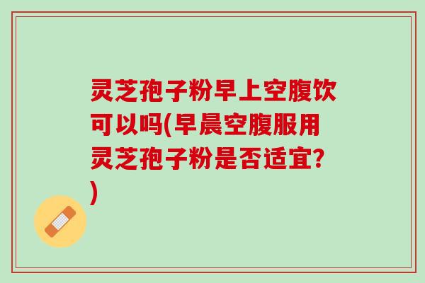 灵芝孢子粉早上空腹饮可以吗(早晨空腹服用灵芝孢子粉是否适宜？)