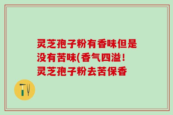 灵芝孢子粉有香味但是没有苦味(香气四溢!灵芝孢子粉去苦保香 灵芝孢子粉有香味但是没有苦味(香气四溢!灵芝孢子粉去苦保香