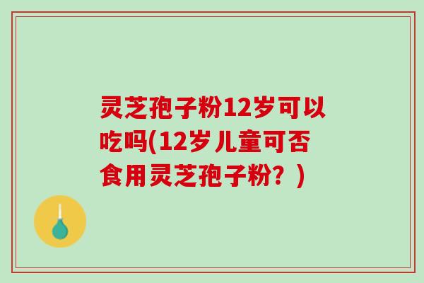 灵芝孢子粉12岁可以吃吗(12岁儿童可否食用灵芝孢子粉？)