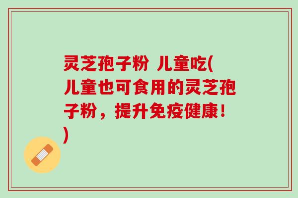 灵芝孢子粉 儿童吃(儿童也可食用的灵芝孢子粉，提升免疫健康！)