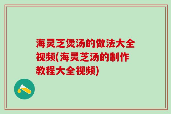 海灵芝煲汤的做法大全视频(海灵芝汤的制作教程大全视频)