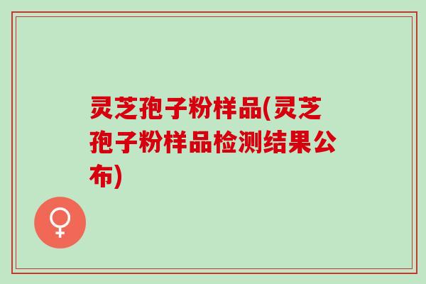 灵芝孢子粉样品(灵芝孢子粉样品检测结果公布)