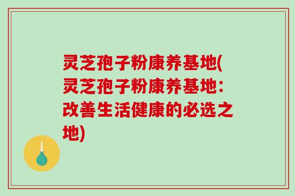 灵芝孢子粉康养基地(灵芝孢子粉康养基地：改善生活健康的必选之地)