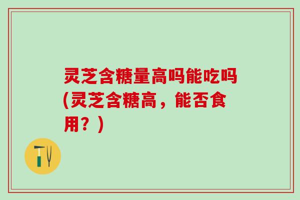 灵芝含糖量高吗能吃吗(灵芝含糖高，能否食用？)