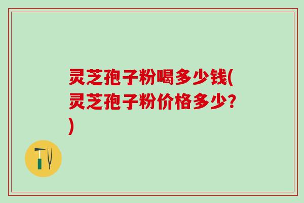 灵芝孢子粉喝多少钱(灵芝孢子粉价格多少？)