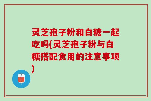 灵芝孢子粉和白糖一起吃吗(灵芝孢子粉与白糖搭配食用的注意事项)
