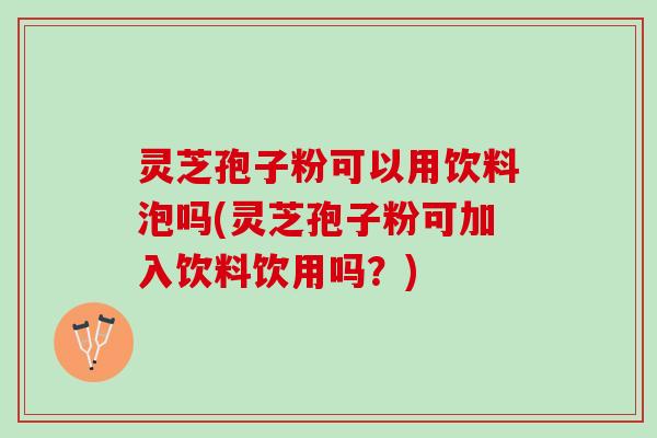 灵芝孢子粉可以用饮料泡吗(灵芝孢子粉可加入饮料饮用吗？)
