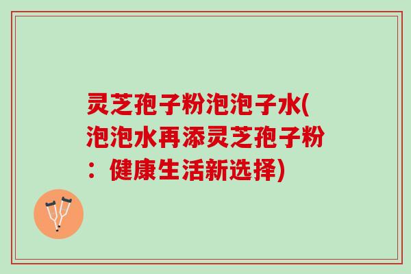 灵芝孢子粉泡泡子水(泡泡水再添灵芝孢子粉：健康生活新选择)